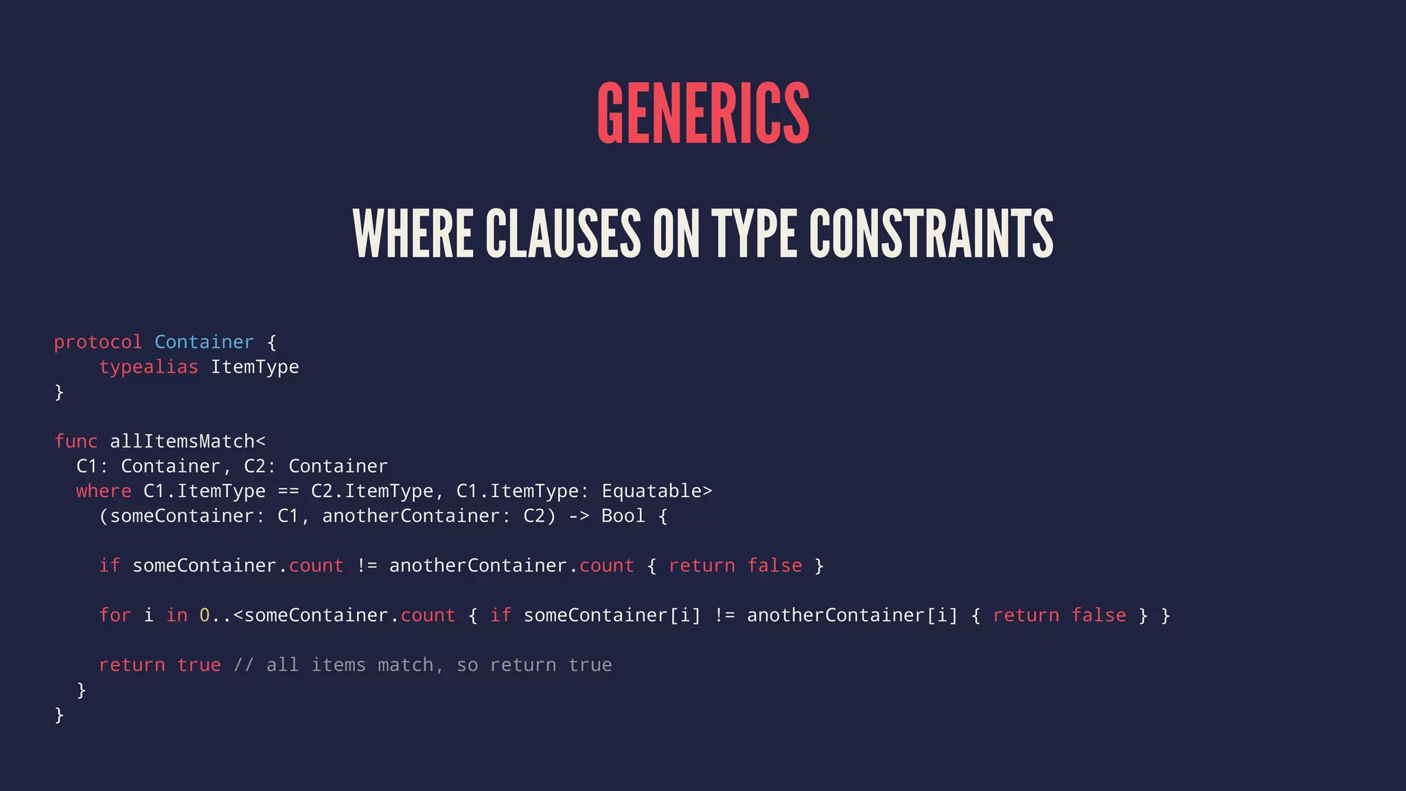 GENERICS WHERE CLAUSES ON TYPE CONSTRAINTS protocol Container { typealias ItemType } func allItemsMatch< C1: Container, C2: Container where C1.ItemType == C2.ItemType, C1.ItemType: Equatable> (someContainer: C1, anotherContainer: C2) -> Bool { if someContainer.count != anotherContainer.count { return false } for i in 0..<someContainer.count { if someContainer[i] != anotherContainer[i] { return false } } return true // all items match, so return true } } 