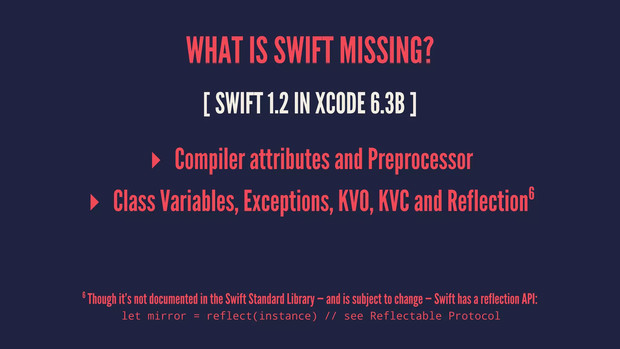 WHAT IS SWIFT MISSING? [ SWIFT 1.2 IN XCODE 6.3B ] ▸ Compiler attributes and Preprocessor ▸ Class Variables, Exceptions, KVO, KVC and Reflection6 6 Though it’s not documented in the Swift Standard Library — and is subject to change — Swift has a reflection API: let mirror = reflect(instance) // see Reflectable Protocol 