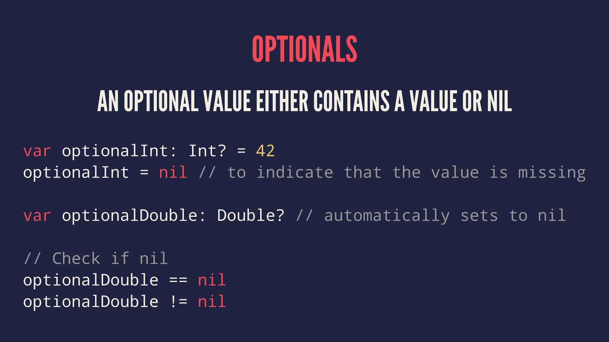 OPTIONALS AN OPTIONAL VALUE EITHER CONTAINS A VALUE OR NIL var optionalInt: Int? = 42 optionalInt = nil // to indicate that the value is missing var optionalDouble: Double? // automatically sets to nil // Check if nil optionalDouble == nil optionalDouble != nil 