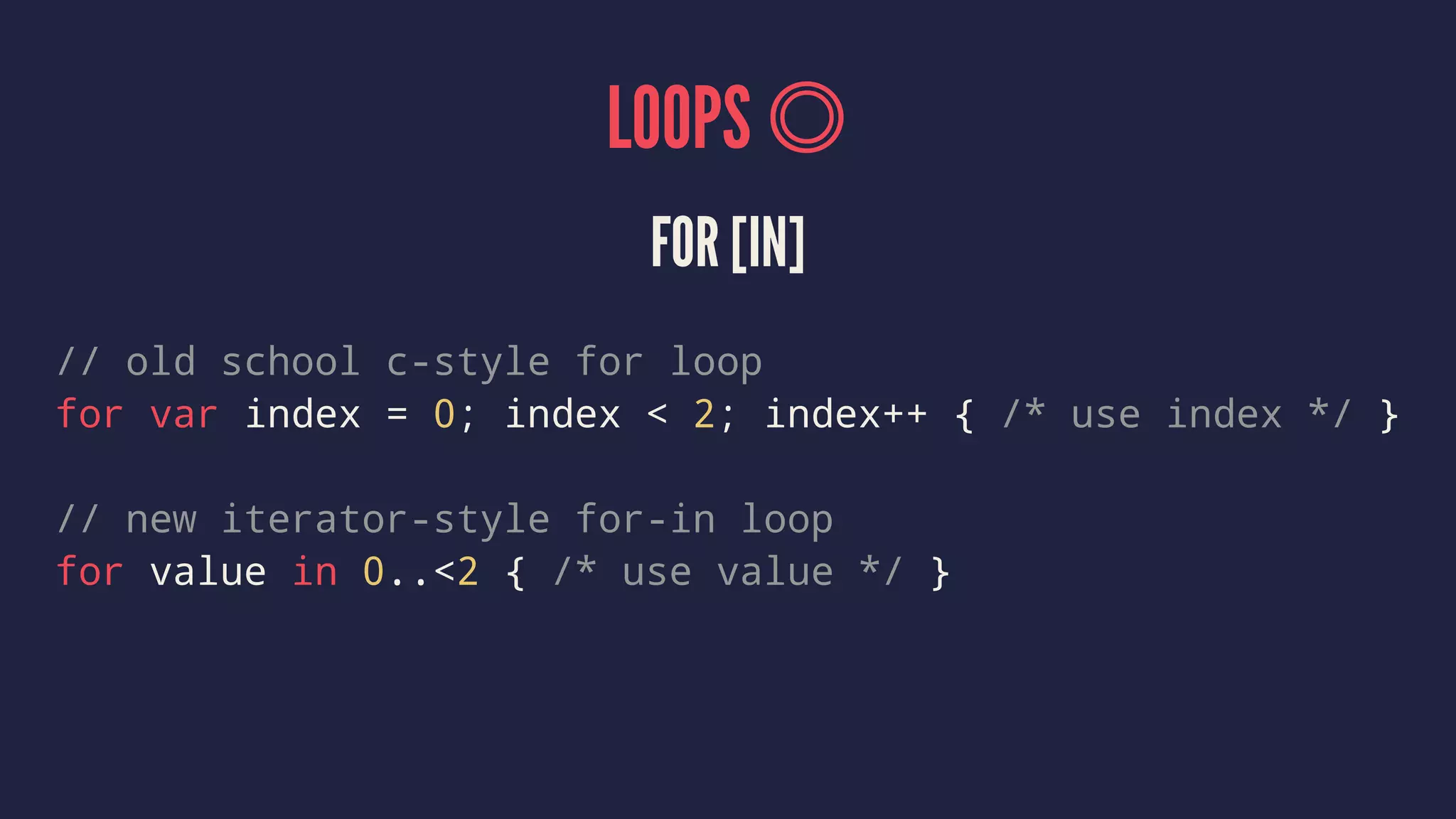 LOOPS FOR [IN] // old school c-style for loop for var index = 0; index < 2; index++ { /* use index */ } // new iterator-style for-in loop for value in 0..<2 { /* use value */ } 
