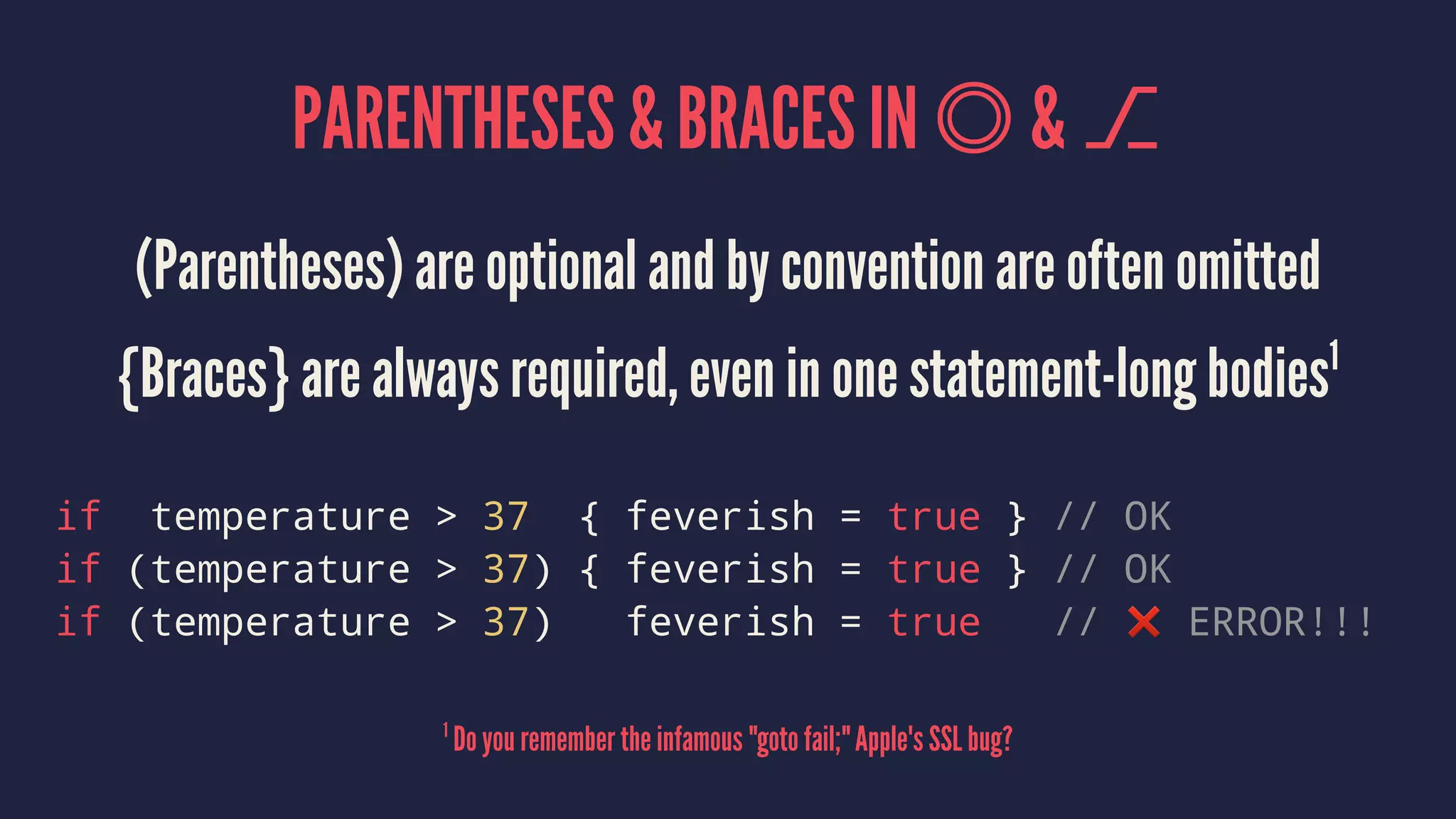 PARENTHESES & BRACES IN & ⎇ (Parentheses) are optional and by convention are often omitted {Braces} are always required, even in one statement-long bodies1 if temperature > 37 { feverish = true } // OK if (temperature > 37) { feverish = true } // OK if (temperature > 37) feverish = true // ❌ ERROR!!! 1 Do you remember the infamous "goto fail;" Apple's SSL bug? 