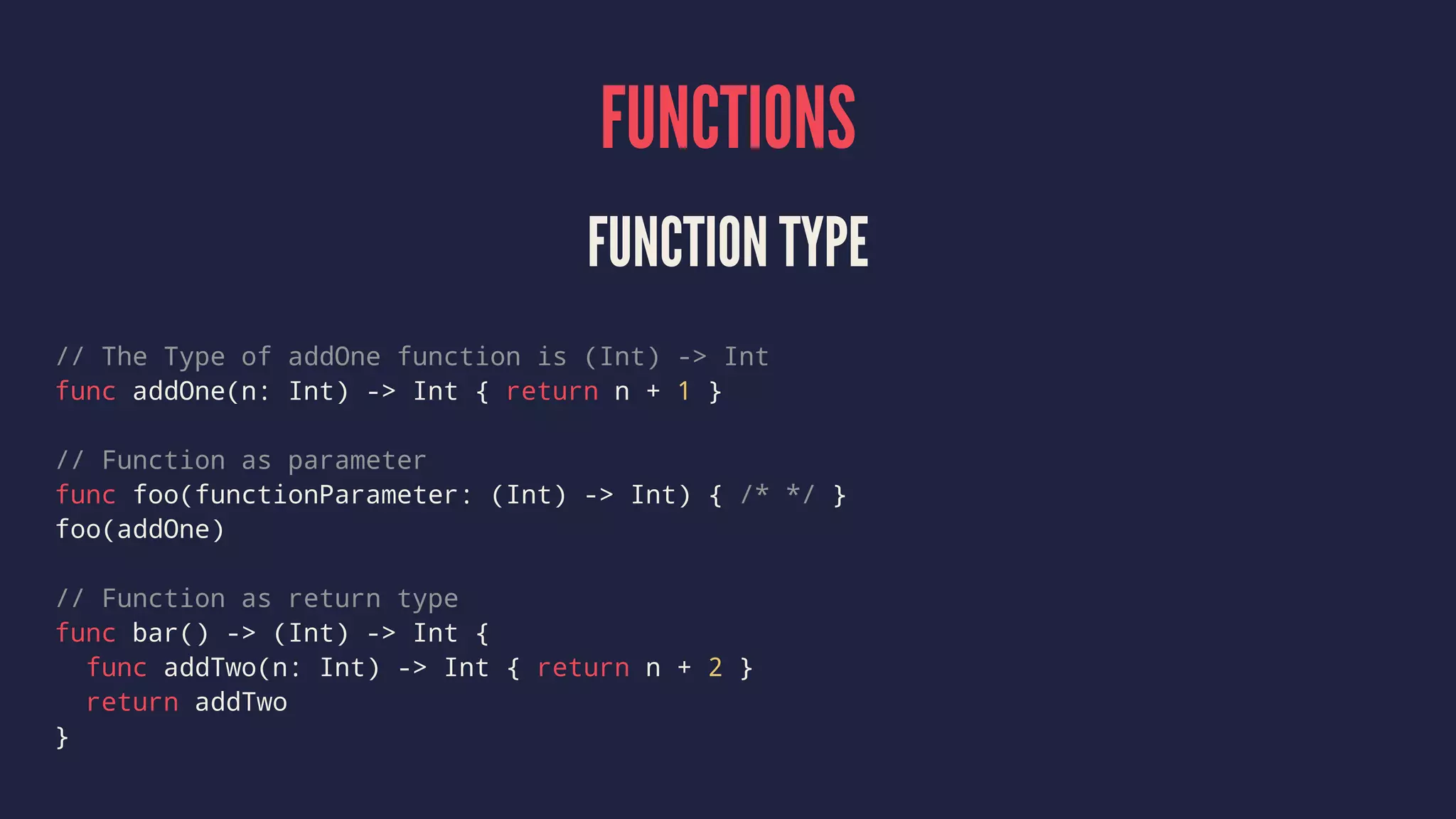 FUNCTIONS FUNCTION TYPE // The Type of addOne function is (Int) -> Int func addOne(n: Int) -> Int { return n + 1 } // Function as parameter func foo(functionParameter: (Int) -> Int) { /* */ } foo(addOne) // Function as return type func bar() -> (Int) -> Int { func addTwo(n: Int) -> Int { return n + 2 } return addTwo } 