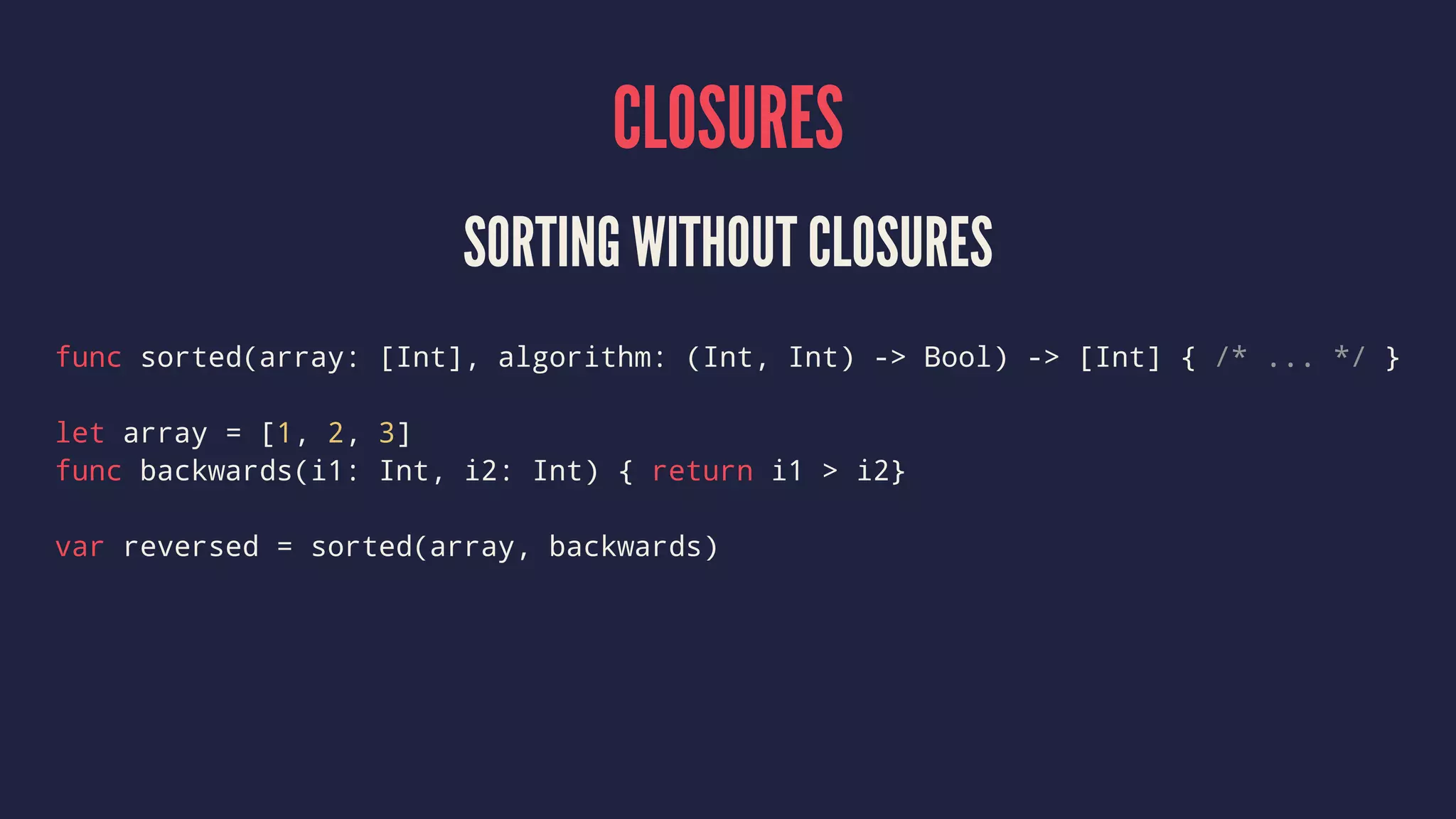CLOSURES SORTING WITHOUT CLOSURES func sorted(array: [Int], algorithm: (Int, Int) -> Bool) -> [Int] { /* ... */ } let array = [1, 2, 3] func backwards(i1: Int, i2: Int) { return i1 > i2} var reversed = sorted(array, backwards) 
