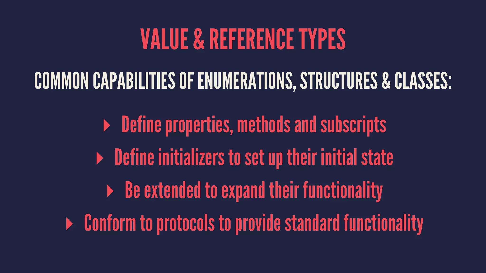 VALUE & REFERENCE TYPES COMMON CAPABILITIES OF ENUMERATIONS, STRUCTURES & CLASSES: ▸ Define properties, methods and subscripts ▸ Define initializers to set up their initial state ▸ Be extended to expand their functionality ▸ Conform to protocols to provide standard functionality 