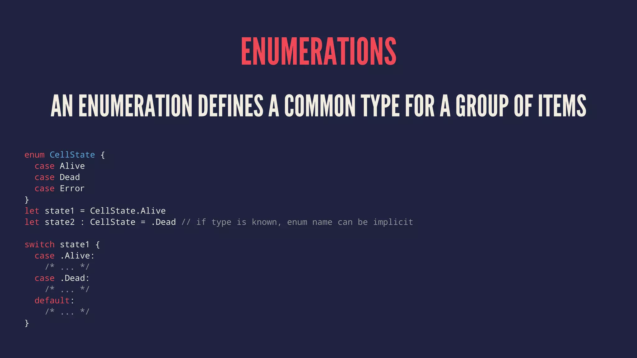 ENUMERATIONS AN ENUMERATION DEFINES A COMMON TYPE FOR A GROUP OF ITEMS enum CellState { case Alive case Dead case Error } let state1 = CellState.Alive let state2 : CellState = .Dead // if type is known, enum name can be implicit switch state1 { case .Alive: /* ... */ case .Dead: /* ... */ default: /* ... */ } 