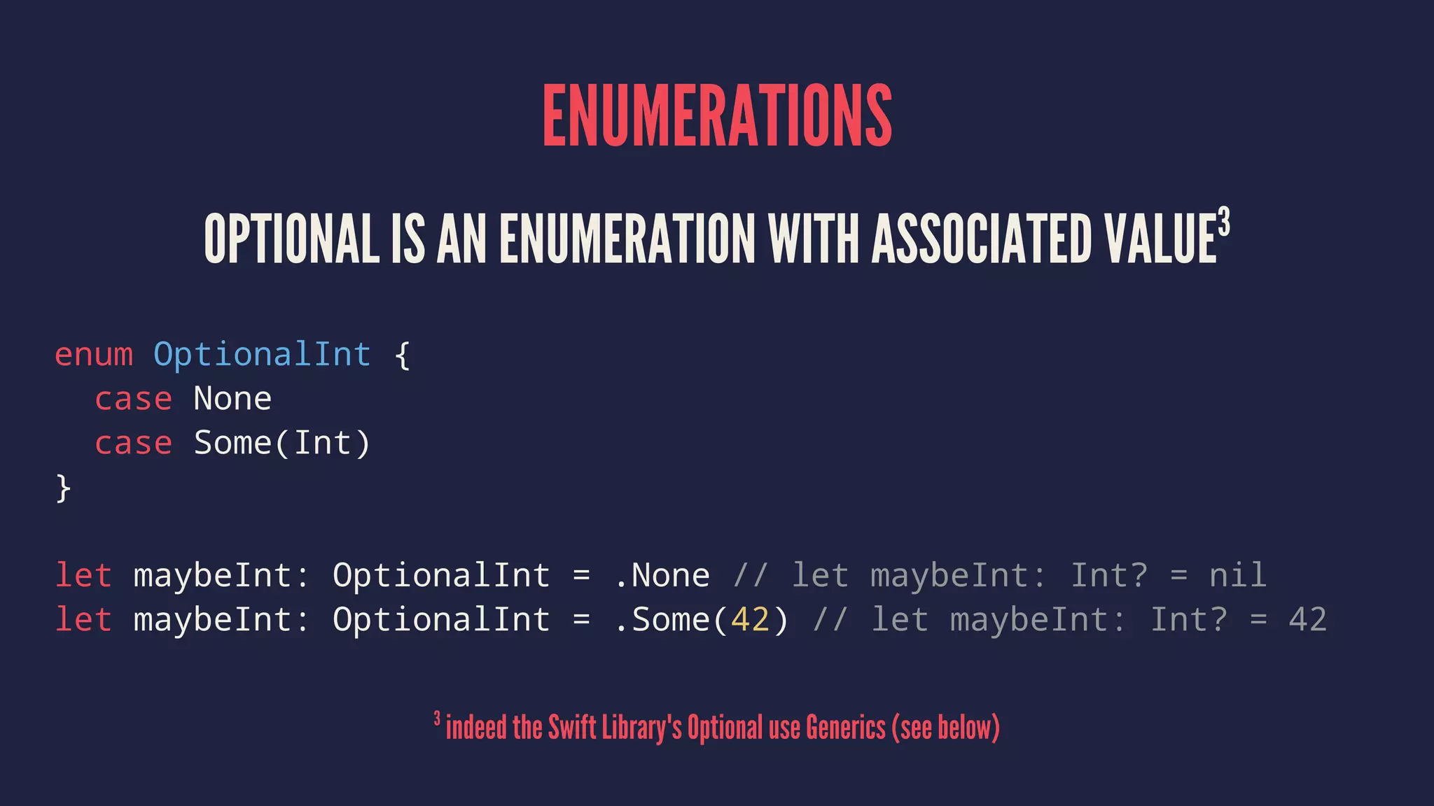 ENUMERATIONS OPTIONAL IS AN ENUMERATION WITH ASSOCIATED VALUE3 enum OptionalInt { case None case Some(Int) } let maybeInt: OptionalInt = .None // let maybeInt: Int? = nil let maybeInt: OptionalInt = .Some(42) // let maybeInt: Int? = 42 3 indeed the Swift Library's Optional use Generics (see below) 