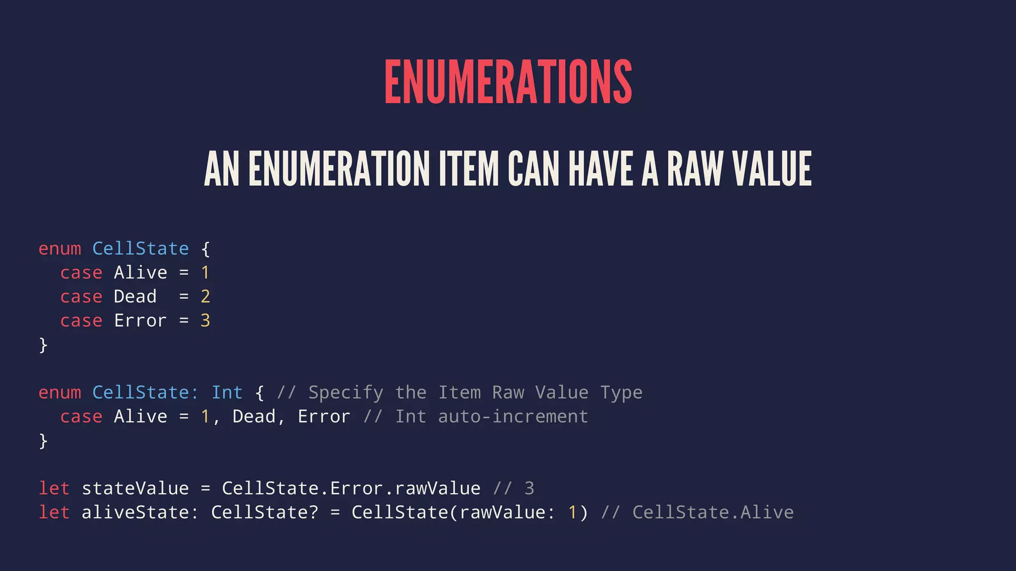 ENUMERATIONS AN ENUMERATION ITEM CAN HAVE A RAW VALUE enum CellState { case Alive = 1 case Dead = 2 case Error = 3 } enum CellState: Int { // Specify the Item Raw Value Type case Alive = 1, Dead, Error // Int auto-increment } let stateValue = CellState.Error.rawValue // 3 let aliveState: CellState? = CellState(rawValue: 1) // CellState.Alive 