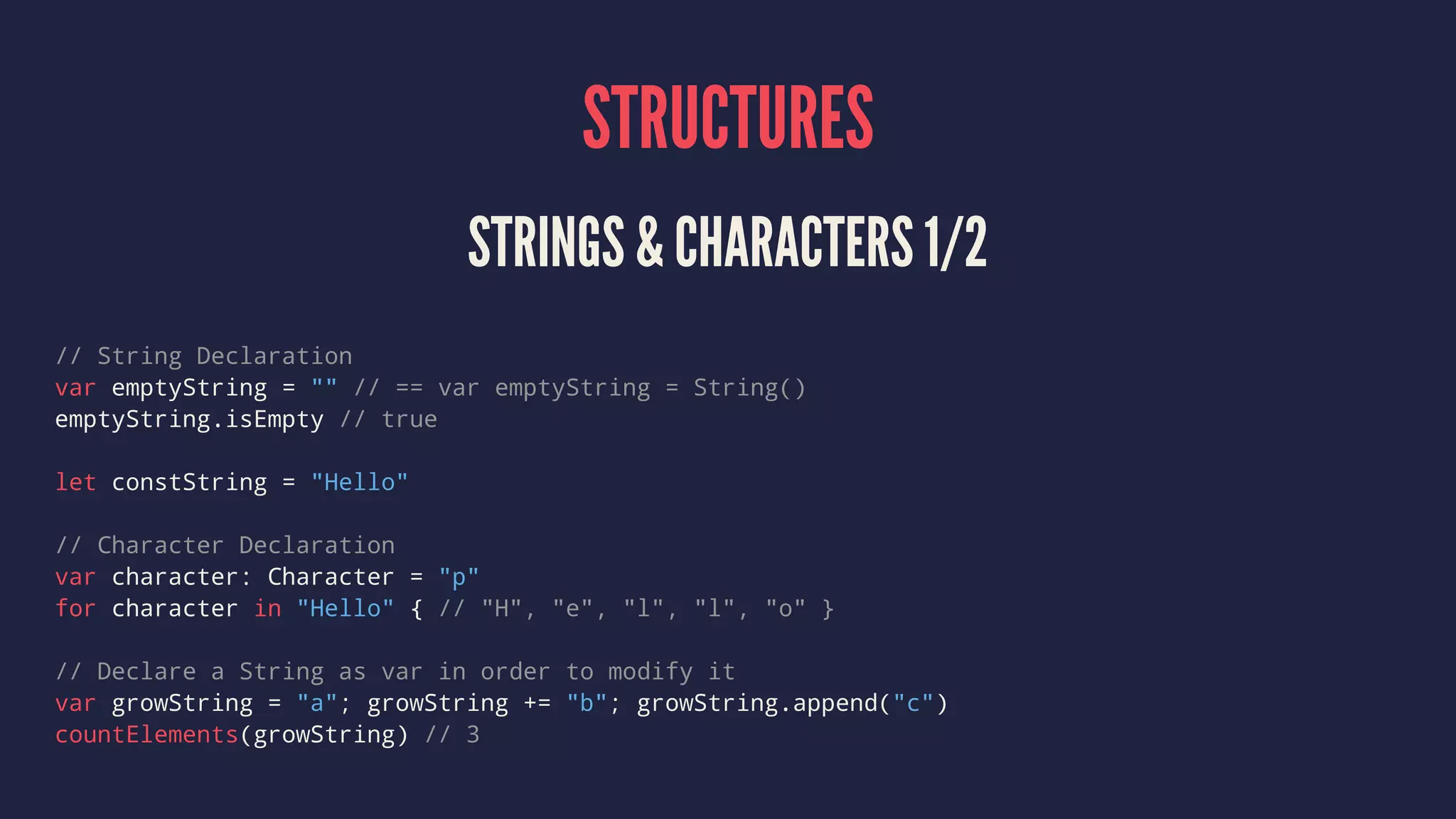 STRUCTURES STRINGS & CHARACTERS 1/2 // String Declaration var emptyString = "" // == var emptyString = String() emptyString.isEmpty // true let constString = "Hello" // Character Declaration var character: Character = "p" for character in "Hello" { // "H", "e", "l", "l", "o" } // Declare a String as var in order to modify it var growString = "a"; growString += "b"; growString.append("c") countElements(growString) // 3 