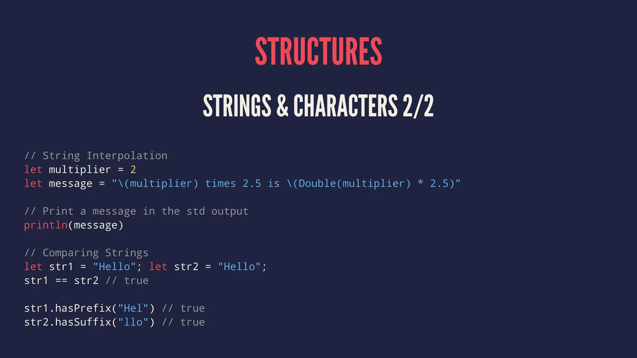 STRUCTURES STRINGS & CHARACTERS 2/2 // String Interpolation let multiplier = 2 let message = "(multiplier) times 2.5 is (Double(multiplier) * 2.5)" // Print a message in the std output println(message) // Comparing Strings let str1 = "Hello"; let str2 = "Hello"; str1 == str2 // true str1.hasPrefix("Hel") // true str2.hasSuffix("llo") // true 