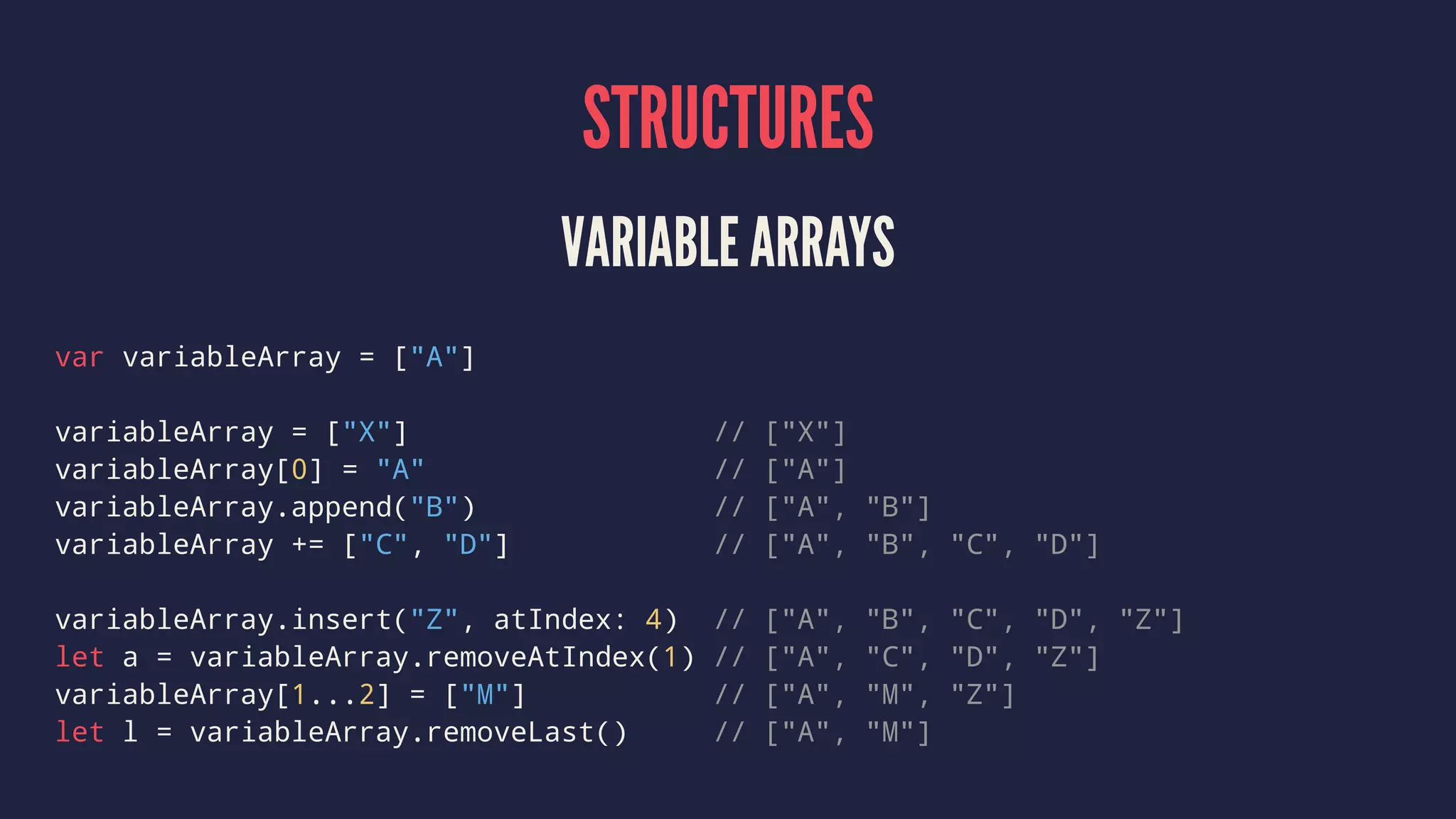 STRUCTURES VARIABLE ARRAYS var variableArray = ["A"] variableArray = ["X"] // ["X"] variableArray[0] = "A" // ["A"] variableArray.append("B") // ["A", "B"] variableArray += ["C", "D"] // ["A", "B", "C", "D"] variableArray.insert("Z", atIndex: 4) // ["A", "B", "C", "D", "Z"] let a = variableArray.removeAtIndex(1) // ["A", "C", "D", "Z"] variableArray[1...2] = ["M"] // ["A", "M", "Z"] let l = variableArray.removeLast() // ["A", "M"] 