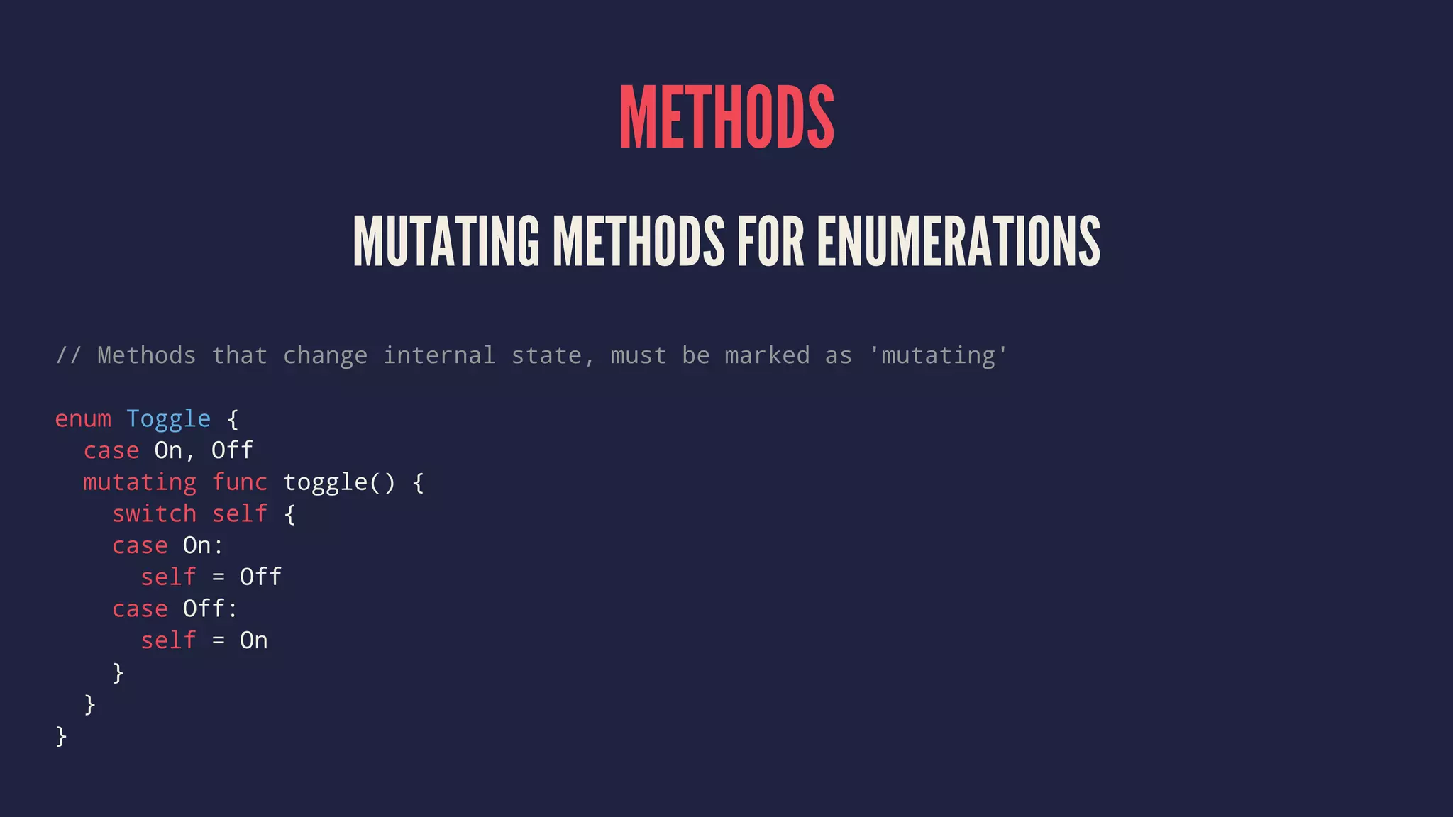 METHODS MUTATING METHODS FOR ENUMERATIONS // Methods that change internal state, must be marked as 'mutating' enum Toggle { case On, Off mutating func toggle() { switch self { case On: self = Off case Off: self = On } } } 