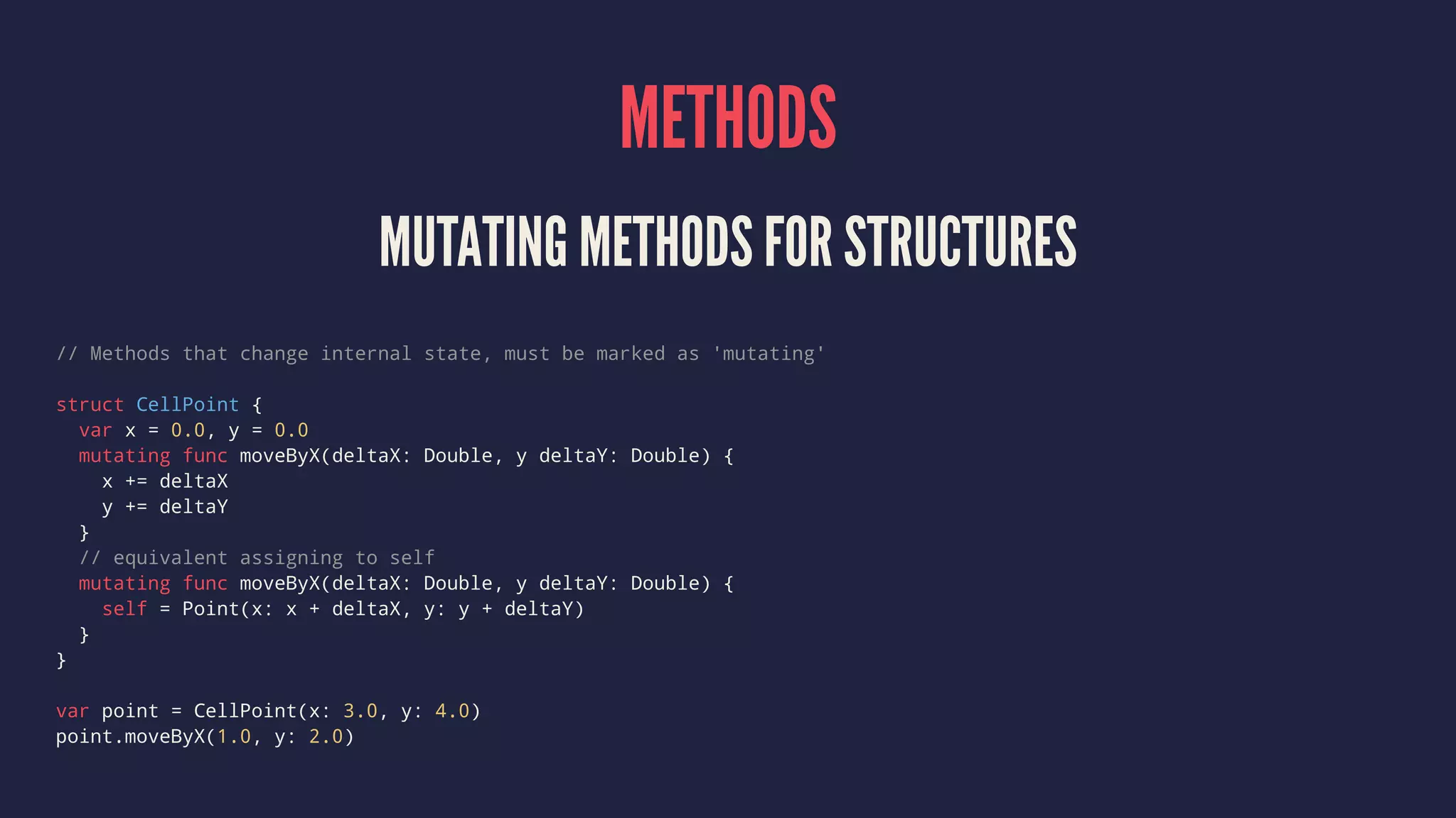 METHODS MUTATING METHODS FOR STRUCTURES // Methods that change internal state, must be marked as 'mutating' struct CellPoint { var x = 0.0, y = 0.0 mutating func moveByX(deltaX: Double, y deltaY: Double) { x += deltaX y += deltaY } // equivalent assigning to self mutating func moveByX(deltaX: Double, y deltaY: Double) { self = Point(x: x + deltaX, y: y + deltaY) } } var point = CellPoint(x: 3.0, y: 4.0) point.moveByX(1.0, y: 2.0) 