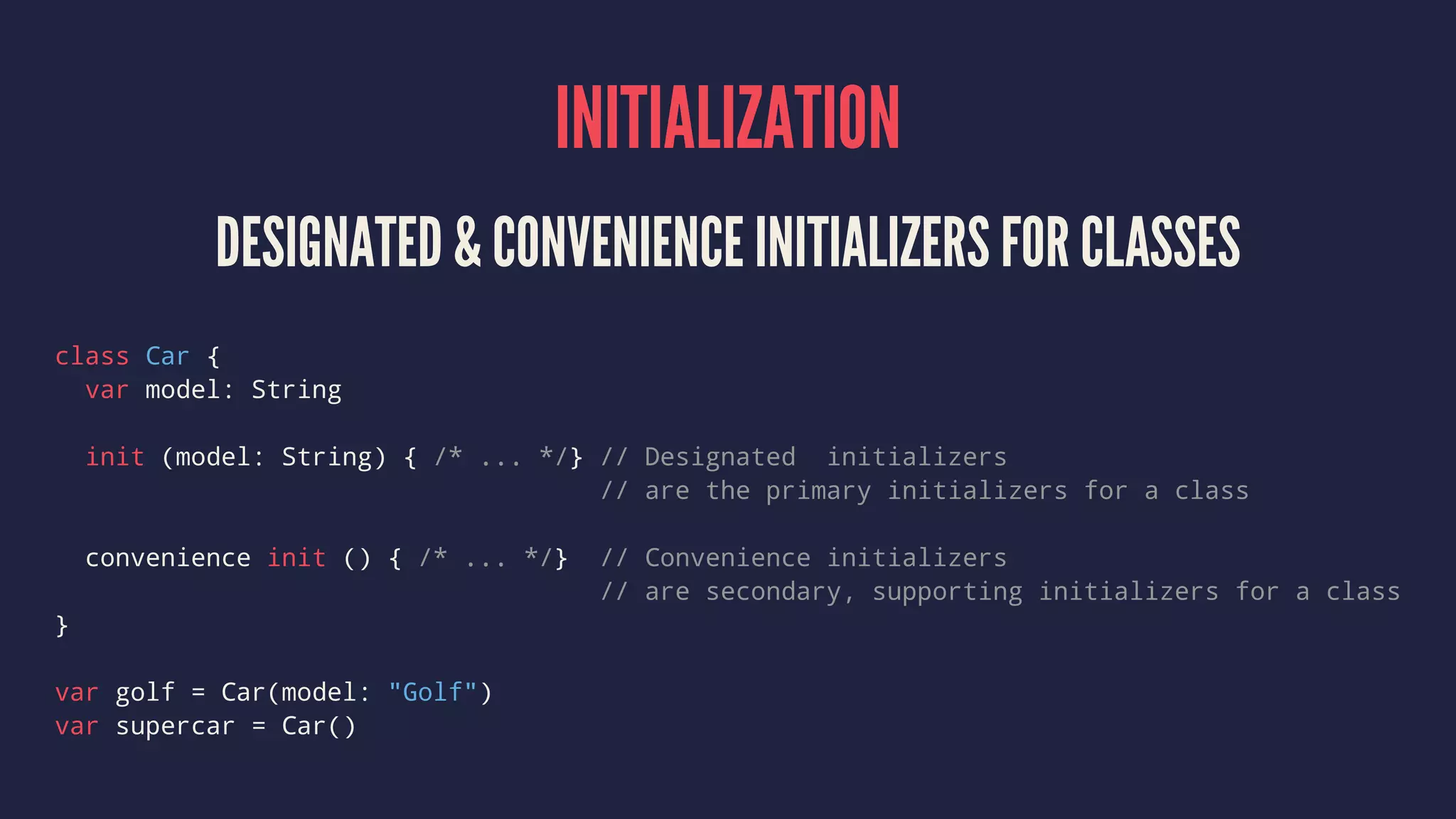 INITIALIZATION DESIGNATED & CONVENIENCE INITIALIZERS FOR CLASSES class Car { var model: String init (model: String) { /* ... */} // Designated initializers // are the primary initializers for a class convenience init () { /* ... */} // Convenience initializers // are secondary, supporting initializers for a class } var golf = Car(model: "Golf") var supercar = Car() 
