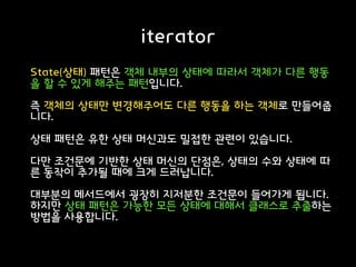 iterator
State(상태) 패턴은 객체 내부의 상태에 따라서 객체가 다른 행동
을 할 수 있게 해주는 패턴입니다.
즉 객체의 상태만 변경해주어도 다른 행동을 하는 객체로 만들어줍
니다.
상태 패턴은 유한 상태 머신과도 밀접한 관련이 있습니다.
다만 조건문에 기반한 상태 머신의 단점은, 상태의 수와 상태에 따
른 동작이 추가될 때에 크게 드러납니다.
대부분의 메서드에서 굉장히 지저분한 조건문이 들어가게 됩니다.
하지만 상태 패턴은 가능한 모든 상태에 대해서 클래스로 추출하는
방법을 사용합니다.
 