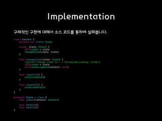 Implementation
구체적인 구현에 대해서 소스 코드를 통하여 살펴봅니다.
class Context {
private var state: State
init(_ state: State) {
self.state = state
changeState(state: state)
}
func changeState(state: State) {
//print("change state to " + String(describing: state))
self.state = state
self.state.update(context: self)
}
func request1() {
state.handle1()
}
func request2() {
state.handle2()
}
}
protocol State : class {
func update(context: Context)
func handle1()
func handle2()
}
 