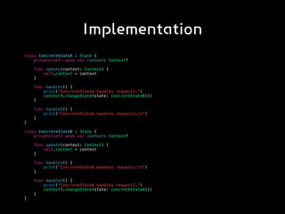 Implementation
class ConcreteStateA : State {
private(set) weak var context: Context?
func update(context: Context) {
self.context = context
}
func handle1() {
print("ConcreteStateA handles request1.")
context?.changeState(state: ConcreteStateB())
}
func handle2() {
print("ConcreteStateA handles request2.n")
}
}
class ConcreteStateB : State {
private(set) weak var context: Context?
func update(context: Context) {
self.context = context
}
func handle1() {
print("ConcreteStateB handles request1.n")
}
func handle2() {
print("ConcreteStateB handles request2.")
context?.changeState(state: ConcreteStateA())
}
}
 