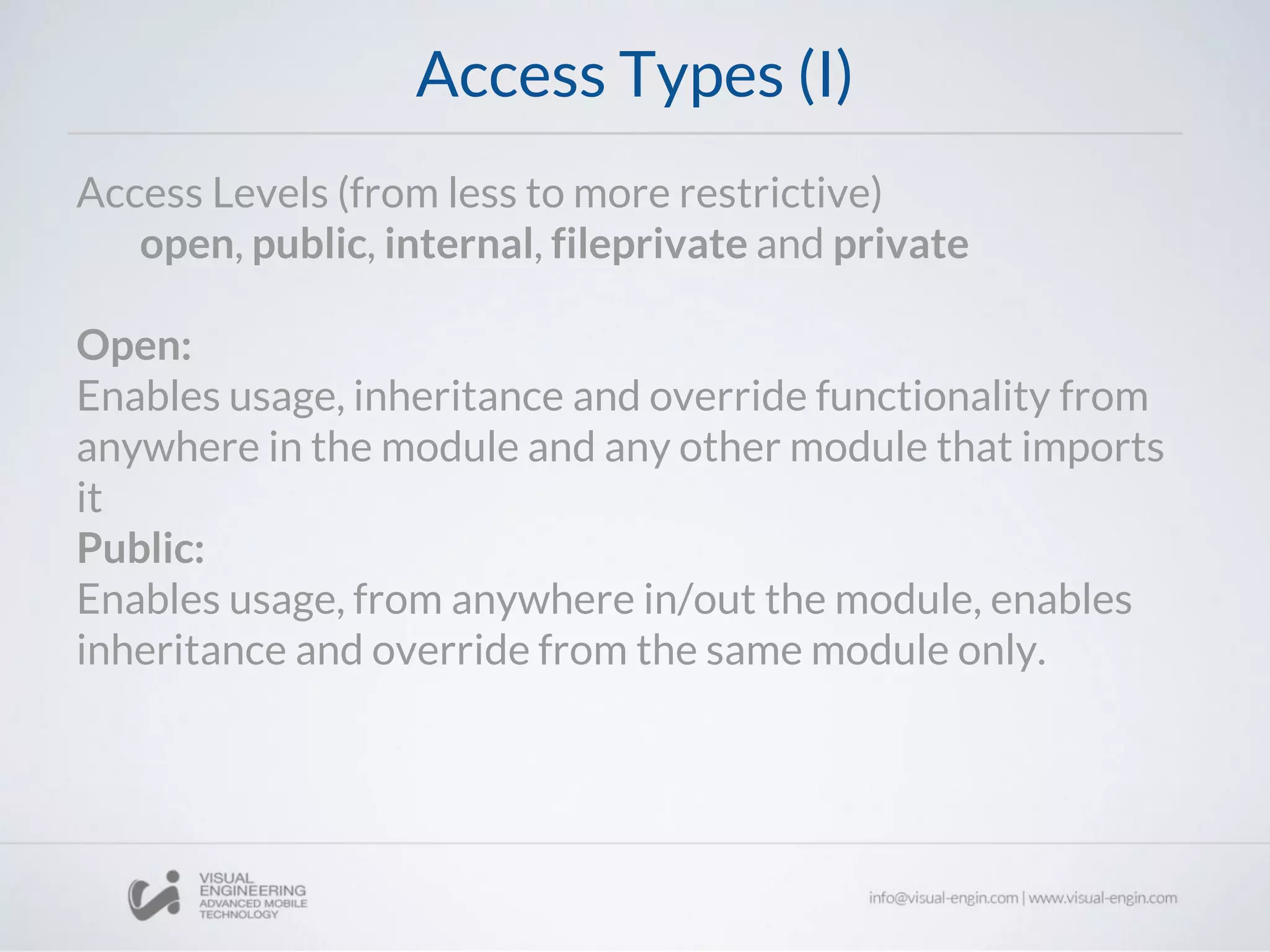 Access Types (I)
Access Levels (from less to more restrictive)
open, public, internal, fileprivate and private
Open:
Enables usage, inheritance and override functionality from
anywhere in the module and any other module that imports
it
Public:
Enables usage, from anywhere in/out the module, enables
inheritance and override from the same module only.
 