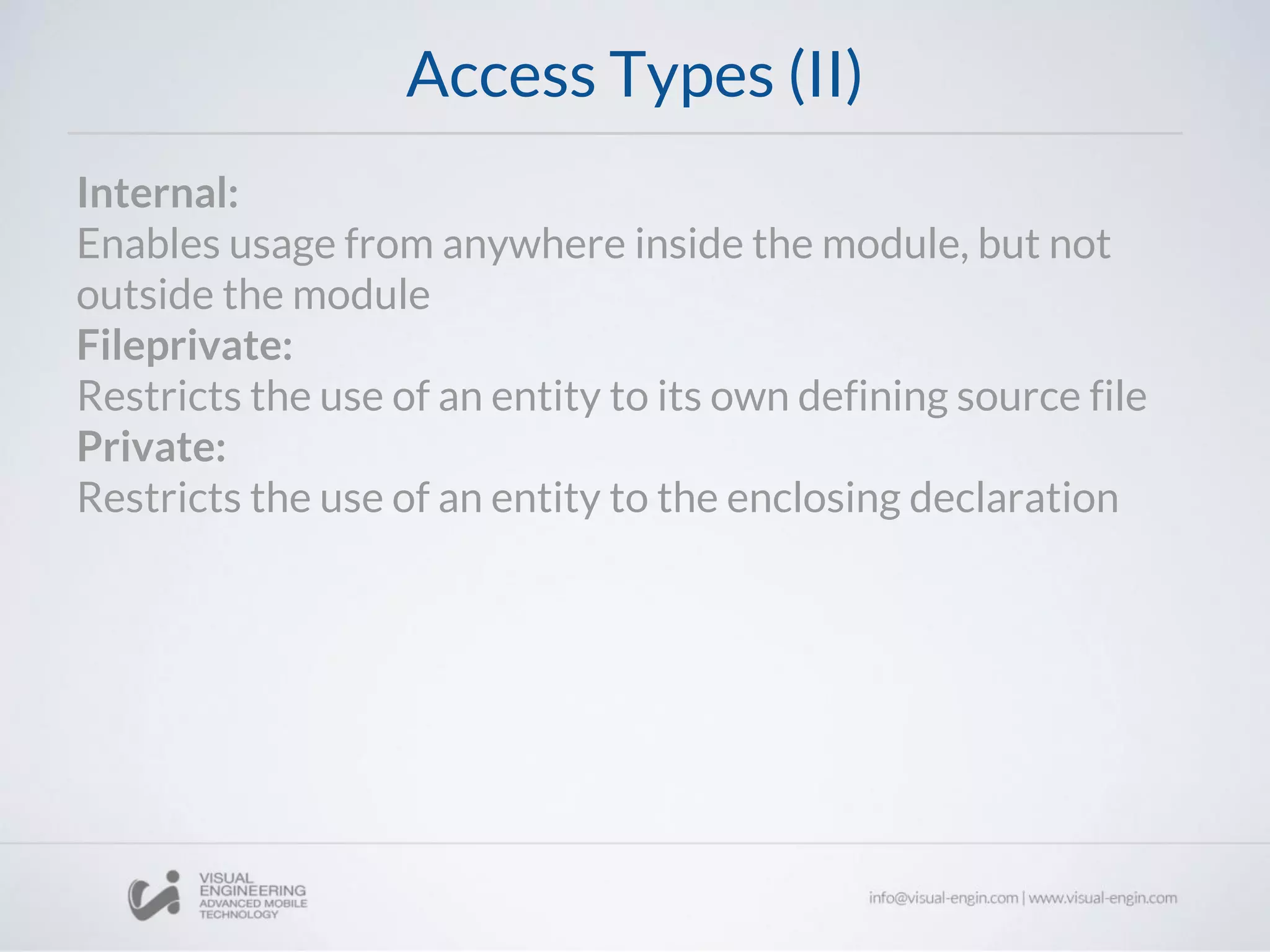 Access Types (II)
Internal:
Enables usage from anywhere inside the module, but not
outside the module
Fileprivate:
Restricts the use of an entity to its own defining source file
Private:
Restricts the use of an entity to the enclosing declaration
 