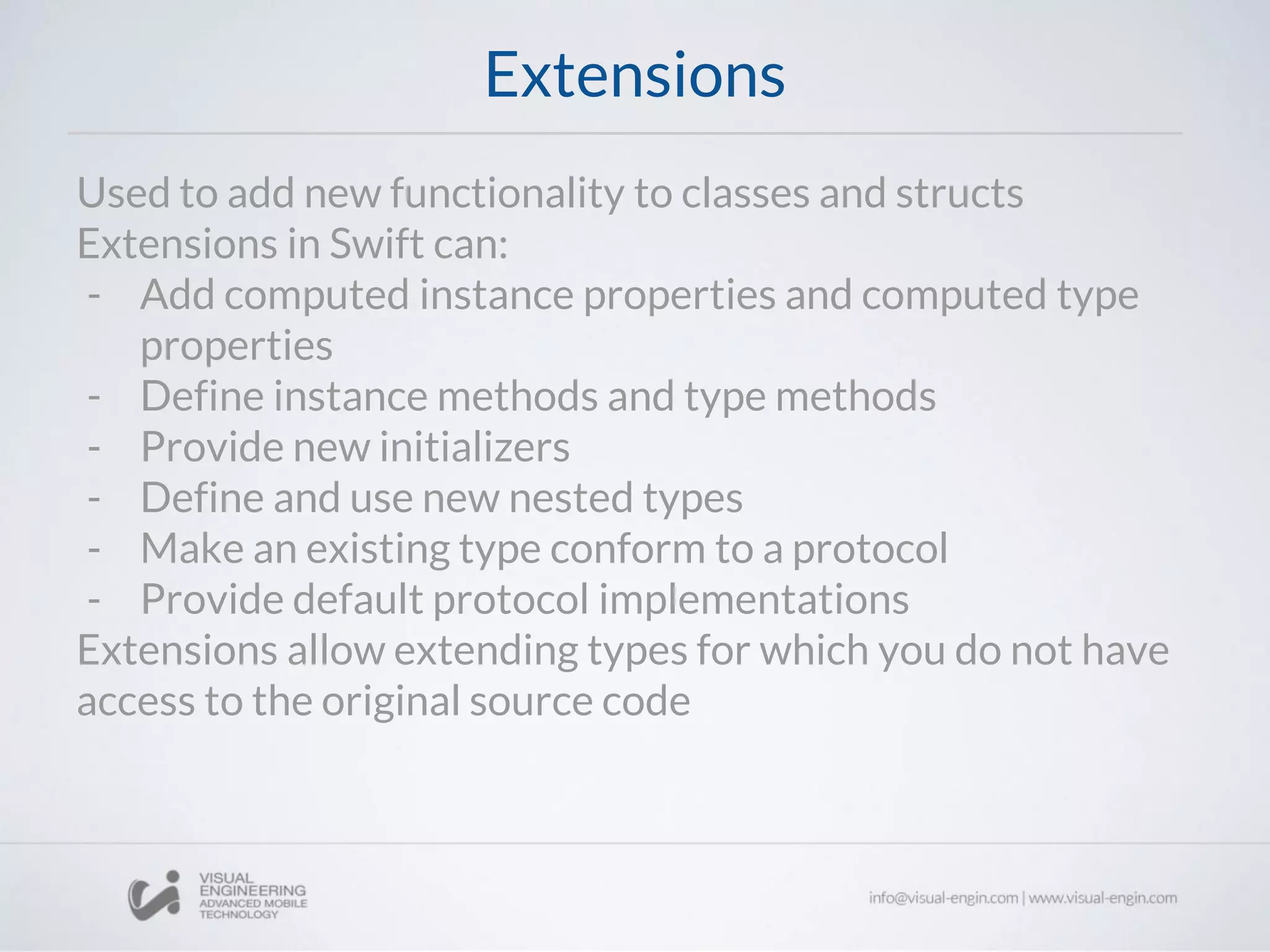 Extensions
Used to add new functionality to classes and structs
Extensions in Swift can:
- Add computed instance properties and computed type
properties
- Define instance methods and type methods
- Provide new initializers
- Define and use new nested types
- Make an existing type conform to a protocol
- Provide default protocol implementations
Extensions allow extending types for which you do not have
access to the original source code
 