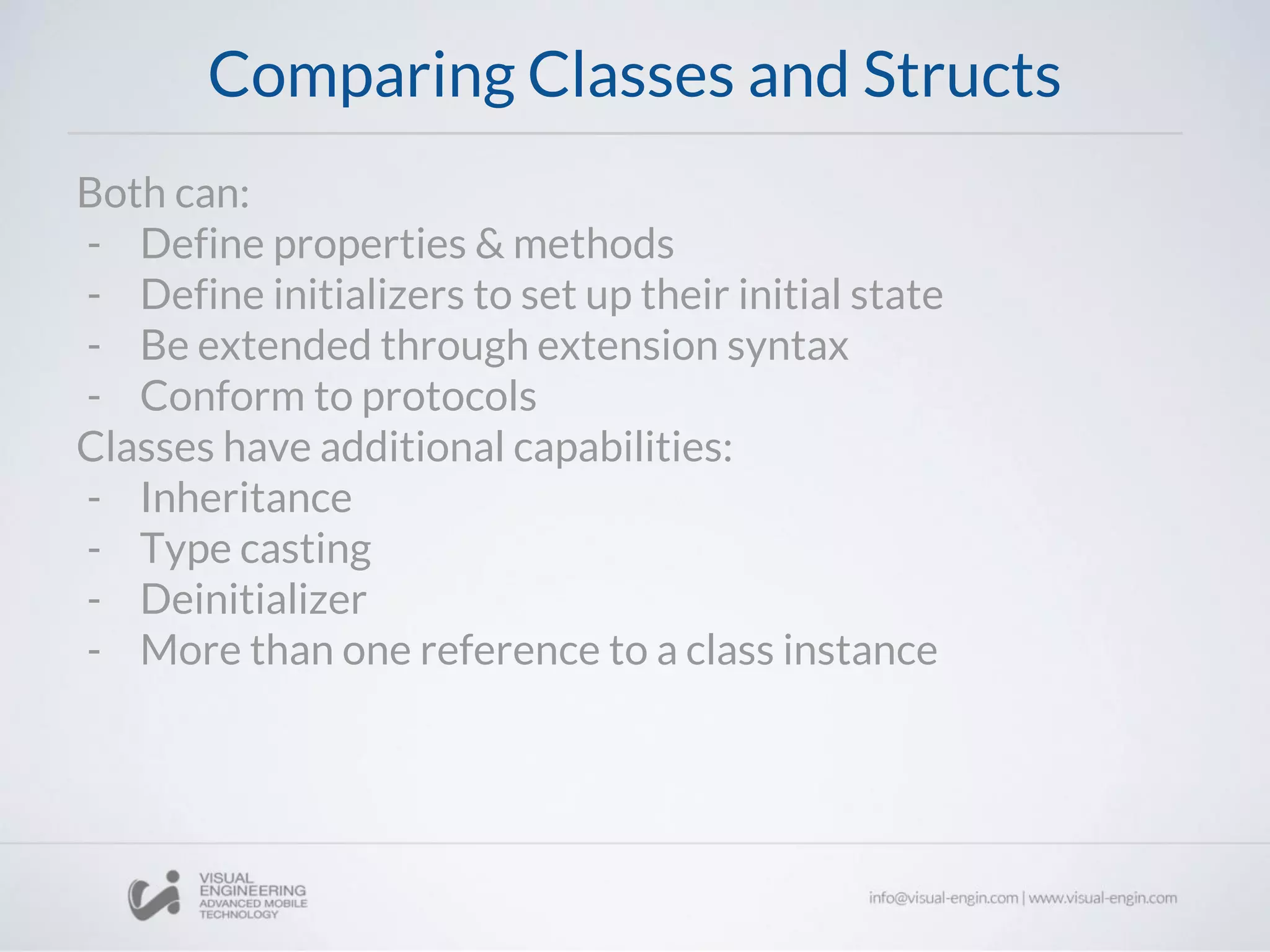 Comparing Classes and Structs
Both can:
- Define properties & methods
- Define initializers to set up their initial state
- Be extended through extension syntax
- Conform to protocols
Classes have additional capabilities:
- Inheritance
- Type casting
- Deinitializer
- More than one reference to a class instance
 