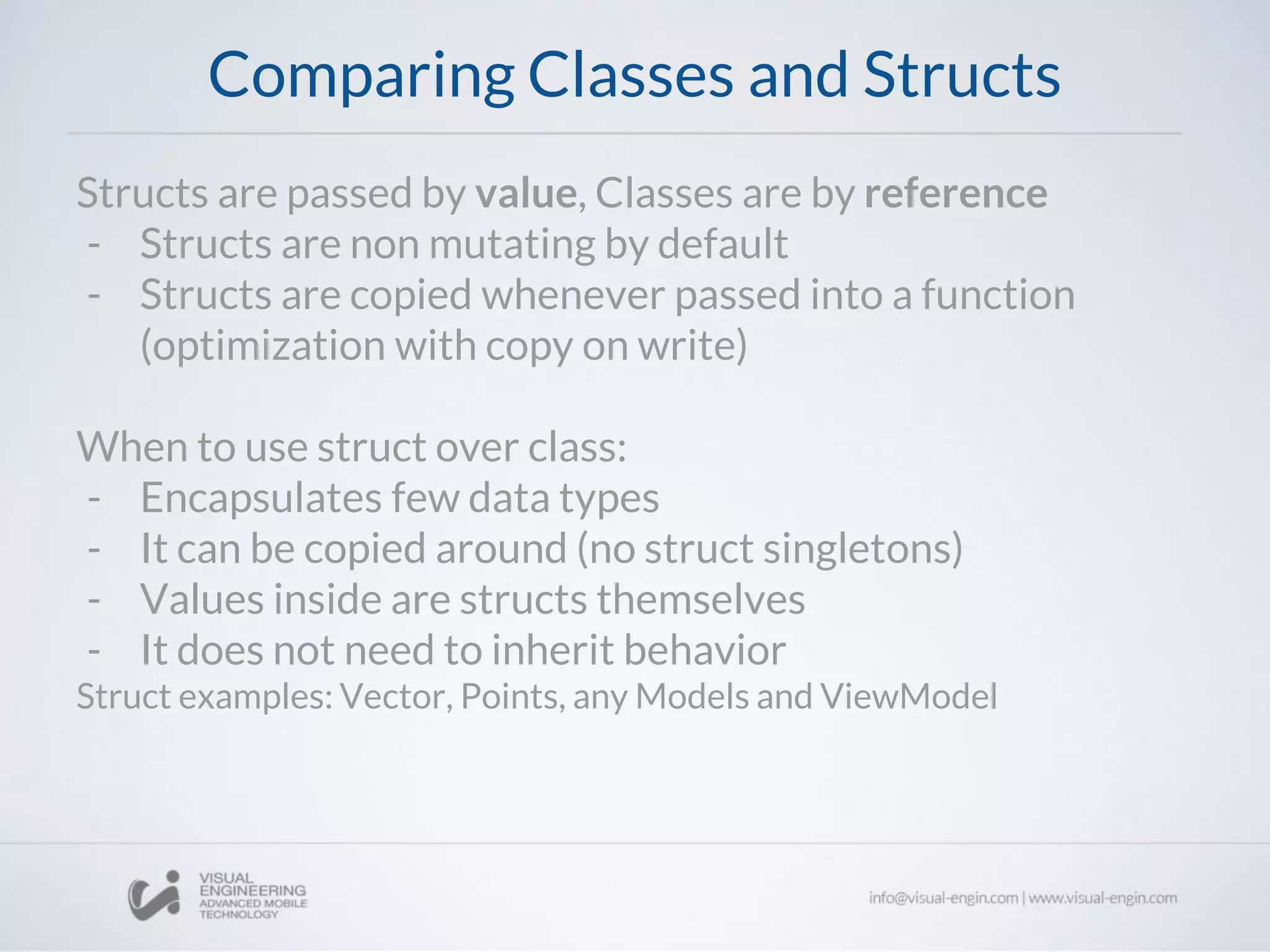 Comparing Classes and Structs
Structs are passed by value, Classes are by reference
- Structs are non mutating by default
- Structs are copied whenever passed into a function
(optimization with copy on write)
When to use struct over class:
- Encapsulates few data types
- It can be copied around (no struct singletons)
- Values inside are structs themselves
- It does not need to inherit behavior
Struct examples: Vector, Points, any Models and ViewModel
 