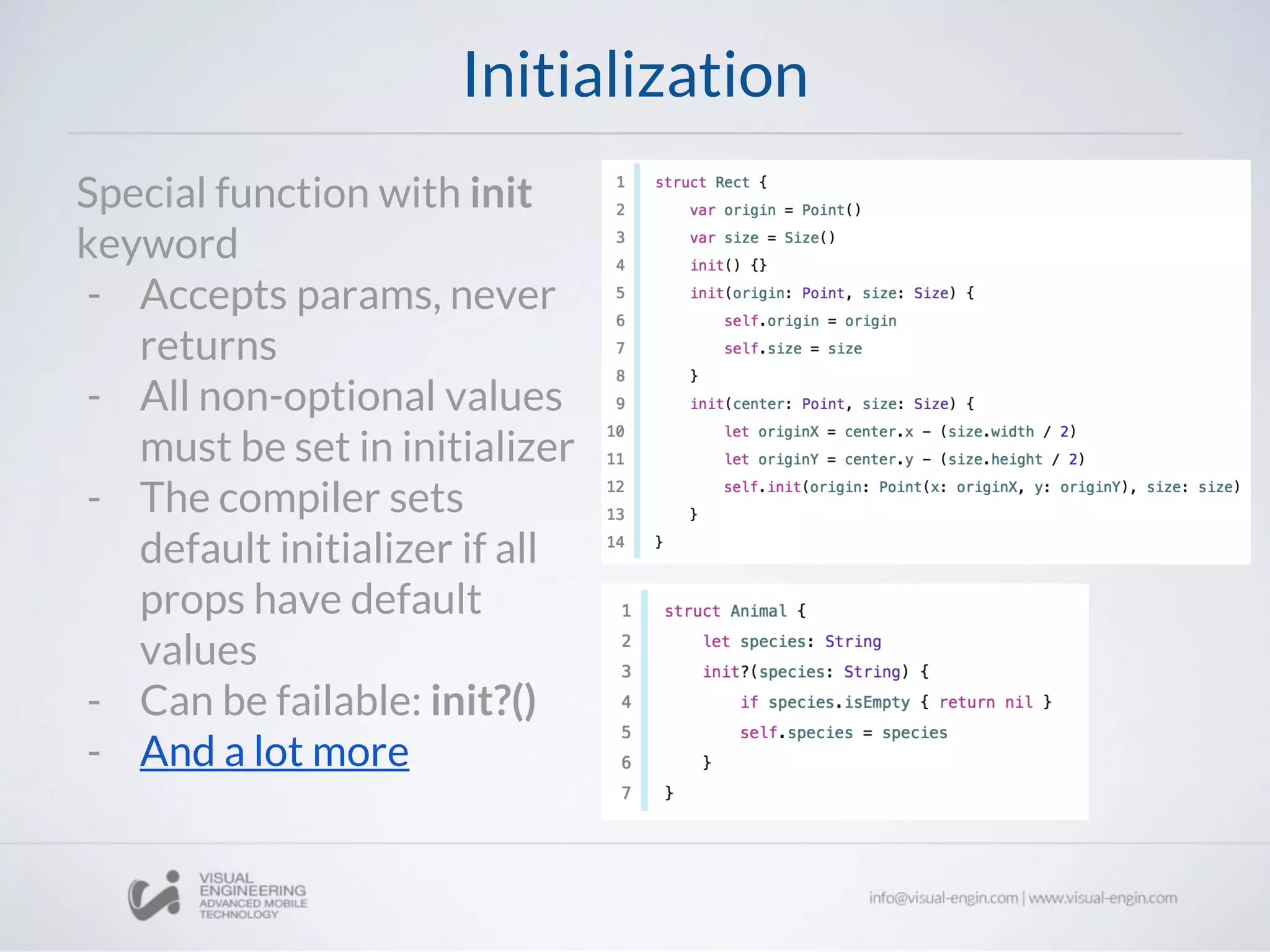 Initialization
Special function with init
keyword
- Accepts params, never
returns
- All non-optional values
must be set in initializer
- The compiler sets
default initializer if all
props have default
values
- Can be failable: init?()
- And a lot more
 