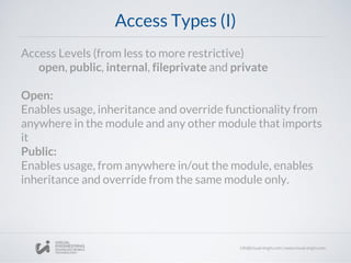 Access Types (I)
Access Levels (from less to more restrictive)
open, public, internal, fileprivate and private
Open:
Enables usage, inheritance and override functionality from
anywhere in the module and any other module that imports
it
Public:
Enables usage, from anywhere in/out the module, enables
inheritance and override from the same module only.
 