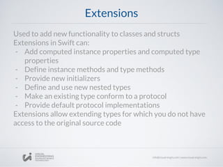 Extensions
Used to add new functionality to classes and structs
Extensions in Swift can:
- Add computed instance properties and computed type
properties
- Define instance methods and type methods
- Provide new initializers
- Define and use new nested types
- Make an existing type conform to a protocol
- Provide default protocol implementations
Extensions allow extending types for which you do not have
access to the original source code
 