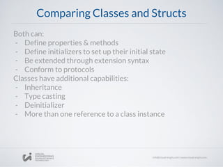 Comparing Classes and Structs
Both can:
- Define properties & methods
- Define initializers to set up their initial state
- Be extended through extension syntax
- Conform to protocols
Classes have additional capabilities:
- Inheritance
- Type casting
- Deinitializer
- More than one reference to a class instance
 