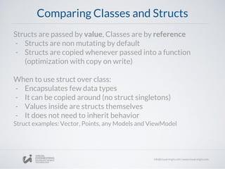 Comparing Classes and Structs
Structs are passed by value, Classes are by reference
- Structs are non mutating by default
- Structs are copied whenever passed into a function
(optimization with copy on write)
When to use struct over class:
- Encapsulates few data types
- It can be copied around (no struct singletons)
- Values inside are structs themselves
- It does not need to inherit behavior
Struct examples: Vector, Points, any Models and ViewModel
 