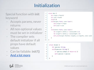 Initialization
Special function with init
keyword
- Accepts params, never
returns
- All non-optional values
must be set in initializer
- The compiler sets
default initializer if all
props have default
values
- Can be failable: init?()
- And a lot more
 