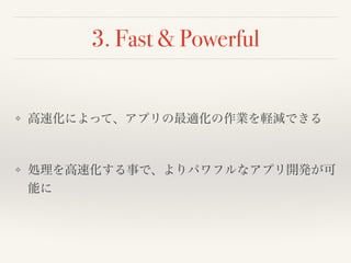 3. Fast & Powerful 
❖ 高速化によって、アプリの最適化の作業を軽減できる! 
! 
❖ 処理を高速化する事で、よりパワフルなアプリ開発が可 
能に 
 