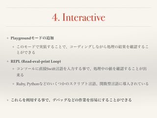 4. Interactive 
❖ Playgroundモードの追加! 
❖ このモードで実装することで、コーディングしながら処理の結果を確認するこ 
とができる! 
❖ REPL (Read-eval-print Loop)! 
❖ コンソールに直接Swift言語を入力する事で、処理中の値を確認することが出 
来る! 
❖ Ruby, Pythonなどのいくつかのスクリプト言語、関数型言語に導入されている! 
! 
❖ これらを利用する事で、デバッグなどの作業を容易にすることができる 
 