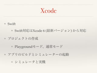 Xcode 
❖ Swift! 
❖ Swift対応はXcode 6 (最新バージョン) から対応! 
❖ プロジェクトの作成! 
❖ Playgroundモード、通常モード! 
❖ アプリのビルドとシミュレーターの起動! 
❖ シミュレータと実機 
 