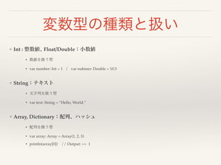 変数型の種類と扱い 
❖ Int : 整数値､ Float/Double：小数値! 
• 数値を扱う型! 
• var number: Int = 1 / var nubmer: Double = 10.5! 
! 
❖ String：テキスト! 
• 文字列を扱う型! 
• var text: String = “Hello, World.”! 
! 
❖ Array, Dictionary：配列、ハッシュ! 
• 配列を扱う型! 
• var array: Array = Array(1, 2, 3)! 
• println(array[0]) // Output: => 1 
 