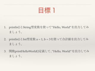 目標１ 
1. println()とString型変数を使って”Hello, World”を出力してみ 
ましょう。! 
2. println()とInt型変数 a = 1, b = 3を使って合計値を出力してみ 
ましょう。! 
3. 関数printHelloWorld()定義して､”Hello, World”を出力してみ 
ましょう。 
 