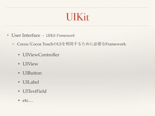 UIKit 
❖ User Interface - UIKit Framework! 
❖ Cocoa/Cocoa TouchのUIを利用するために必要なFramework! 
• UIViewController! 
• UIView! 
• UIButton! 
• UILabel! 
• UITextField! 
• etc… 
 