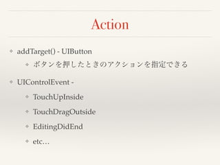 Action 
❖ addTarget() - UIButton! 
❖ ボタンを押したときのアクションを指定できる! 
❖ UIControlEvent - ! 
❖ TouchUpInside! 
❖ TouchDragOutside! 
❖ EditingDidEnd! 
❖ etc… 
 