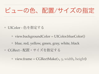 ビューの色、配置/サイズの指定 
❖ UIColor - 色を指定する! 
❖ view.backgroundColor = UIColor.blueColor()! 
❖ blue, red, yellow, green, gray, white, black! 
❖ CGRect - 配置・サイズを指定する! 
❖ view.frame = CGRectMake(x, y, width, height) 
 