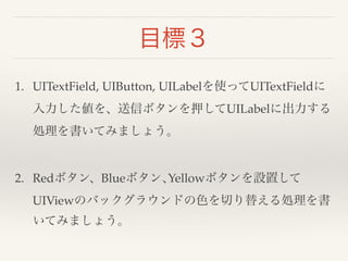 目標３ 
1. UITextField, UIButton, UILabelを使ってUITextFieldに 
入力した値を、送信ボタンを押してUILabelに出力する 
処理を書いてみましょう。 
2. Redボタン、Blueボタン､Yellowボタンを設置して 
UIViewのバックグラウンドの色を切り替える処理を書 
いてみましょう。 
 