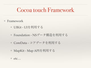 Cocoa touch Framework 
❖ Framework! 
❖ UIKit - UIを利用する! 
❖ Foundation - NSデータ構造を利用する! 
❖ CoreData - コアデータを利用する! 
❖ MapKit - Map APIを利用する! 
❖ etc… 
 