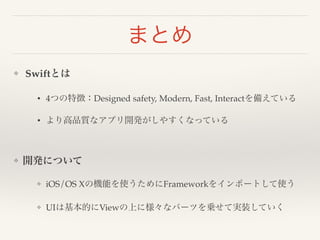 まとめ 
❖ Swiftとは! 
• 4つの特徴：Designed safety, Modern, Fast, Interactを備えている! 
• より高品質なアプリ開発がしやすくなっている! 
! 
❖ 開発について! 
❖ iOS/OS Xの機能を使うためにFrameworkをインポートして使う! 
❖ UIは基本的にViewの上に様々なパーツを乗せて実装していく 
 