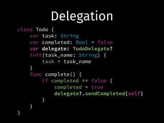 Delegation
class Todo {
var task: String
var completed: Bool = false
var delegate: TodoDelegate?
init(task_name: String) {
task = task_name
}
func complete() {
if completed == false {
completed = true
delegate?.sendCompleted(self)
}
}
}
 