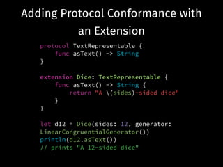 Adding Protocol Conformance with
an Extension
protocol TextRepresentable {
func asText() -> String
}
!
extension Dice: TextRepresentable {
func asText() -> String {
return "A (sides)-sided dice"
}
}
!
let d12 = Dice(sides: 12, generator:
LinearCongruentialGenerator())
println(d12.asText())
// prints "A 12-sided dice"
 