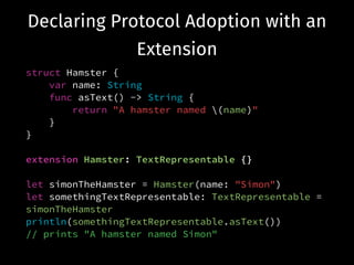 Declaring Protocol Adoption with an
Extension
struct Hamster {
var name: String
func asText() -> String {
return "A hamster named (name)"
}
}
!
extension Hamster: TextRepresentable {}
!
let simonTheHamster = Hamster(name: "Simon")
let somethingTextRepresentable: TextRepresentable =
simonTheHamster
println(somethingTextRepresentable.asText())
// prints "A hamster named Simon"
 
