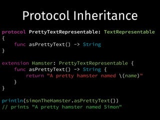 Protocol Inheritance
protocol PrettyTextRepresentable: TextRepresentable
{
func asPrettyText() -> String
}
!
extension Hamster: PrettyTextRepresentable {
func asPrettyText() -> String {
return "A pretty hamster named (name)"
}
}
!
println(simonTheHamster.asPrettyText())
// prints "A pretty hamster named Simon"
 