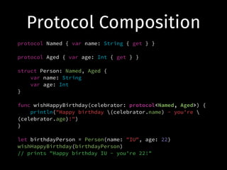Protocol Composition
protocol Named { var name: String { get } }
!
protocol Aged { var age: Int { get } }
!
struct Person: Named, Aged {
var name: String
var age: Int
}
!
func wishHappyBirthday(celebrator: protocol<Named, Aged>) {
println("Happy birthday (celebrator.name) - you're 
(celebrator.age)!")
}
!
let birthdayPerson = Person(name: "IU", age: 22)
wishHappyBirthday(birthdayPerson)
// prints "Happy birthday IU - you're 22!"
 