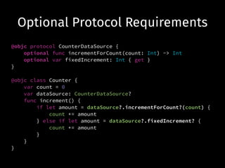 Optional Protocol Requirements
@objc protocol CounterDataSource {
optional func incrementForCount(count: Int) -> Int
optional var fixedIncrement: Int { get }
}
!
@objc class Counter {
var count = 0
var dataSource: CounterDataSource?
func increment() {
if let amount = dataSource?.incrementForCount?(count) {
count += amount
} else if let amount = dataSource?.fixedIncrement? {
count += amount
}
}
}
 