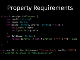 Property Requirements
class Starship: FullyNamed {
var prefix: String?
var name: String
init(name: String, prefix: String? = nil) {
self.name = name
self.prefix = prefix
}
var fullName: String {
return (prefix != nil ? prefix! + " " : "") + name
}
}
!
var ncc1701 = Starship(name: "Enterprise", prefix: "USS")
// ncc1701.fullName is "USS Enterprise"
 