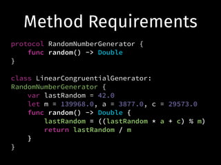Method Requirements
protocol RandomNumberGenerator {
func random() -> Double
}
!
class LinearCongruentialGenerator:
RandomNumberGenerator {
var lastRandom = 42.0
let m = 139968.0, a = 3877.0, c = 29573.0
func random() -> Double {
lastRandom = ((lastRandom * a + c) % m)
return lastRandom / m
}
}
 
